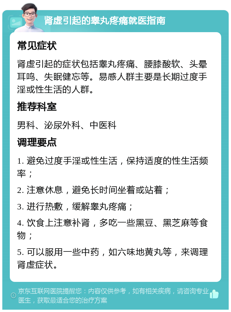 肾虚引起的睾丸疼痛就医指南 常见症状 肾虚引起的症状包括睾丸疼痛、腰膝酸软、头晕耳鸣、失眠健忘等。易感人群主要是长期过度手淫或性生活的人群。 推荐科室 男科、泌尿外科、中医科 调理要点 1. 避免过度手淫或性生活，保持适度的性生活频率； 2. 注意休息，避免长时间坐着或站着； 3. 进行热敷，缓解睾丸疼痛； 4. 饮食上注意补肾，多吃一些黑豆、黑芝麻等食物； 5. 可以服用一些中药，如六味地黄丸等，来调理肾虚症状。