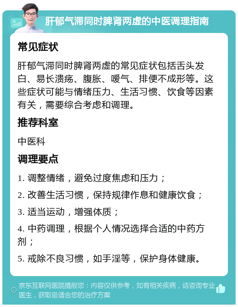 肝郁气滞同时脾肾两虚的中医调理指南 常见症状 肝郁气滞同时脾肾两虚的常见症状包括舌头发白、易长溃疡、腹胀、嗳气、排便不成形等。这些症状可能与情绪压力、生活习惯、饮食等因素有关，需要综合考虑和调理。 推荐科室 中医科 调理要点 1. 调整情绪，避免过度焦虑和压力； 2. 改善生活习惯，保持规律作息和健康饮食； 3. 适当运动，增强体质； 4. 中药调理，根据个人情况选择合适的中药方剂； 5. 戒除不良习惯，如手淫等，保护身体健康。