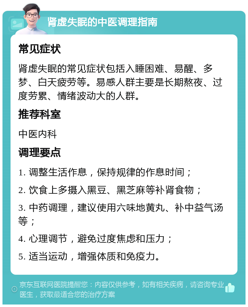 肾虚失眠的中医调理指南 常见症状 肾虚失眠的常见症状包括入睡困难、易醒、多梦、白天疲劳等。易感人群主要是长期熬夜、过度劳累、情绪波动大的人群。 推荐科室 中医内科 调理要点 1. 调整生活作息，保持规律的作息时间； 2. 饮食上多摄入黑豆、黑芝麻等补肾食物； 3. 中药调理，建议使用六味地黄丸、补中益气汤等； 4. 心理调节，避免过度焦虑和压力； 5. 适当运动，增强体质和免疫力。