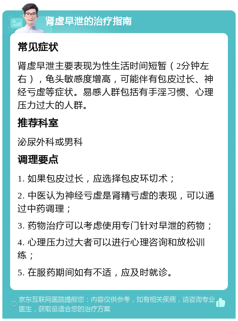 肾虚早泄的治疗指南 常见症状 肾虚早泄主要表现为性生活时间短暂（2分钟左右），龟头敏感度增高，可能伴有包皮过长、神经亏虚等症状。易感人群包括有手淫习惯、心理压力过大的人群。 推荐科室 泌尿外科或男科 调理要点 1. 如果包皮过长，应选择包皮环切术； 2. 中医认为神经亏虚是肾精亏虚的表现，可以通过中药调理； 3. 药物治疗可以考虑使用专门针对早泄的药物； 4. 心理压力过大者可以进行心理咨询和放松训练； 5. 在服药期间如有不适，应及时就诊。