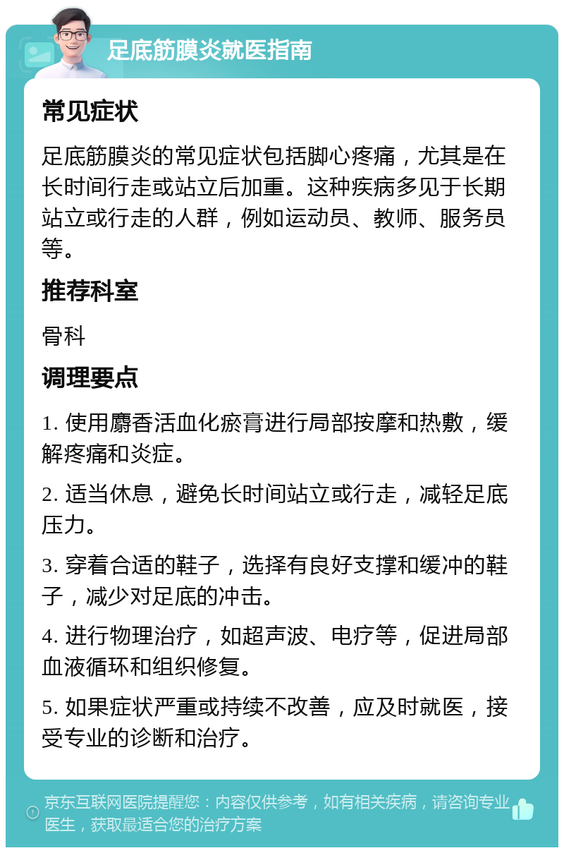 足底筋膜炎就医指南 常见症状 足底筋膜炎的常见症状包括脚心疼痛，尤其是在长时间行走或站立后加重。这种疾病多见于长期站立或行走的人群，例如运动员、教师、服务员等。 推荐科室 骨科 调理要点 1. 使用麝香活血化瘀膏进行局部按摩和热敷，缓解疼痛和炎症。 2. 适当休息，避免长时间站立或行走，减轻足底压力。 3. 穿着合适的鞋子，选择有良好支撑和缓冲的鞋子，减少对足底的冲击。 4. 进行物理治疗，如超声波、电疗等，促进局部血液循环和组织修复。 5. 如果症状严重或持续不改善，应及时就医，接受专业的诊断和治疗。