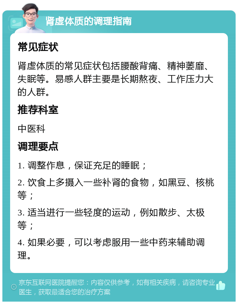 肾虚体质的调理指南 常见症状 肾虚体质的常见症状包括腰酸背痛、精神萎靡、失眠等。易感人群主要是长期熬夜、工作压力大的人群。 推荐科室 中医科 调理要点 1. 调整作息，保证充足的睡眠； 2. 饮食上多摄入一些补肾的食物，如黑豆、核桃等； 3. 适当进行一些轻度的运动，例如散步、太极等； 4. 如果必要，可以考虑服用一些中药来辅助调理。