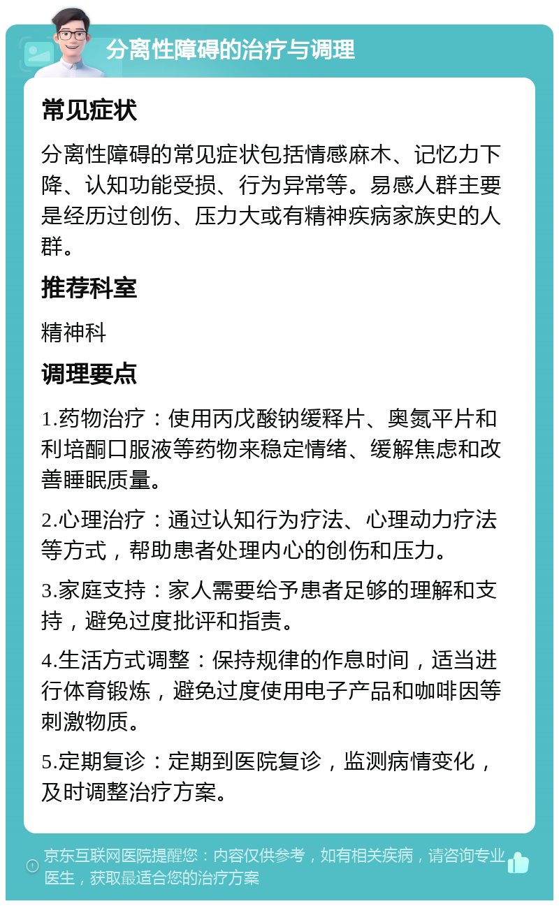 分离性障碍的治疗与调理 常见症状 分离性障碍的常见症状包括情感麻木、记忆力下降、认知功能受损、行为异常等。易感人群主要是经历过创伤、压力大或有精神疾病家族史的人群。 推荐科室 精神科 调理要点 1.药物治疗：使用丙戊酸钠缓释片、奥氮平片和利培酮口服液等药物来稳定情绪、缓解焦虑和改善睡眠质量。 2.心理治疗：通过认知行为疗法、心理动力疗法等方式，帮助患者处理内心的创伤和压力。 3.家庭支持：家人需要给予患者足够的理解和支持，避免过度批评和指责。 4.生活方式调整：保持规律的作息时间，适当进行体育锻炼，避免过度使用电子产品和咖啡因等刺激物质。 5.定期复诊：定期到医院复诊，监测病情变化，及时调整治疗方案。