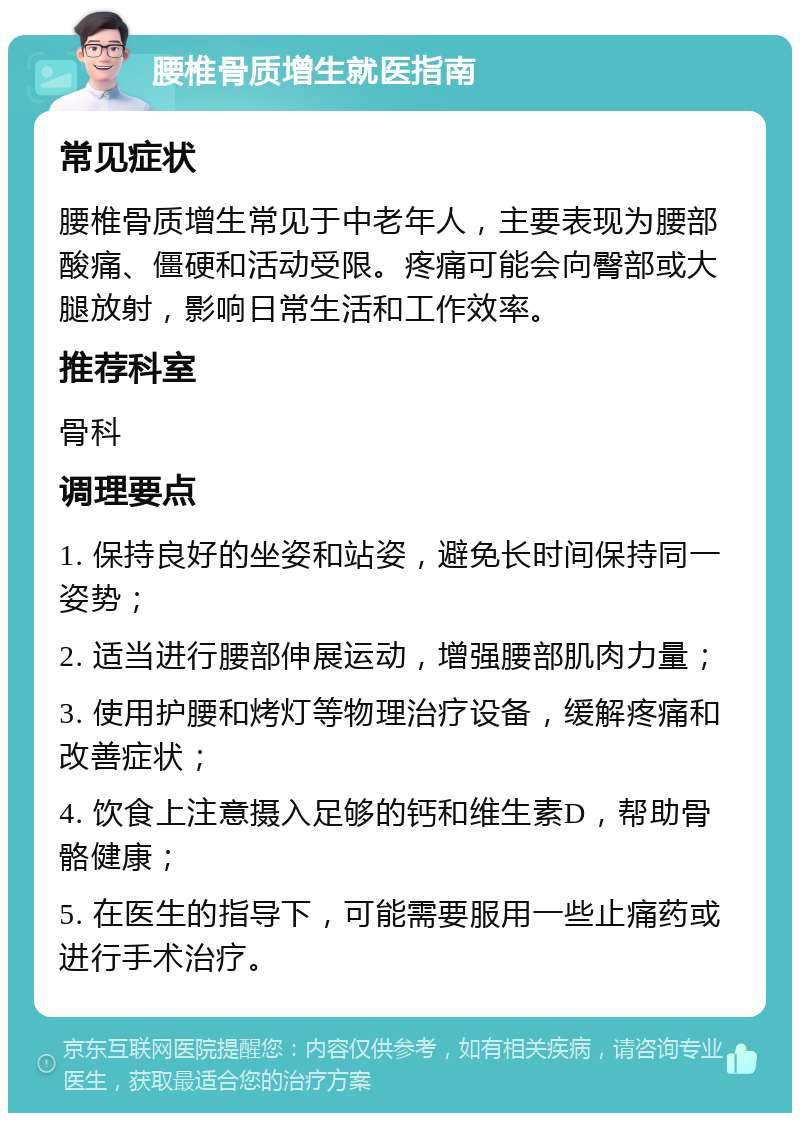 腰椎骨质增生就医指南 常见症状 腰椎骨质增生常见于中老年人，主要表现为腰部酸痛、僵硬和活动受限。疼痛可能会向臀部或大腿放射，影响日常生活和工作效率。 推荐科室 骨科 调理要点 1. 保持良好的坐姿和站姿，避免长时间保持同一姿势； 2. 适当进行腰部伸展运动，增强腰部肌肉力量； 3. 使用护腰和烤灯等物理治疗设备，缓解疼痛和改善症状； 4. 饮食上注意摄入足够的钙和维生素D，帮助骨骼健康； 5. 在医生的指导下，可能需要服用一些止痛药或进行手术治疗。