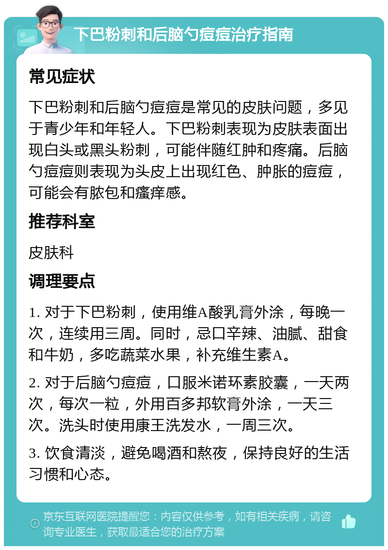 下巴粉刺和后脑勺痘痘治疗指南 常见症状 下巴粉刺和后脑勺痘痘是常见的皮肤问题，多见于青少年和年轻人。下巴粉刺表现为皮肤表面出现白头或黑头粉刺，可能伴随红肿和疼痛。后脑勺痘痘则表现为头皮上出现红色、肿胀的痘痘，可能会有脓包和瘙痒感。 推荐科室 皮肤科 调理要点 1. 对于下巴粉刺，使用维A酸乳膏外涂，每晚一次，连续用三周。同时，忌口辛辣、油腻、甜食和牛奶，多吃蔬菜水果，补充维生素A。 2. 对于后脑勺痘痘，口服米诺环素胶囊，一天两次，每次一粒，外用百多邦软膏外涂，一天三次。洗头时使用康王洗发水，一周三次。 3. 饮食清淡，避免喝酒和熬夜，保持良好的生活习惯和心态。