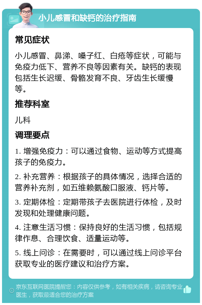 小儿感冒和缺钙的治疗指南 常见症状 小儿感冒、鼻涕、嗓子红、白疮等症状，可能与免疫力低下、营养不良等因素有关。缺钙的表现包括生长迟缓、骨骼发育不良、牙齿生长缓慢等。 推荐科室 儿科 调理要点 1. 增强免疫力：可以通过食物、运动等方式提高孩子的免疫力。 2. 补充营养：根据孩子的具体情况，选择合适的营养补充剂，如五维赖氨酸口服液、钙片等。 3. 定期体检：定期带孩子去医院进行体检，及时发现和处理健康问题。 4. 注意生活习惯：保持良好的生活习惯，包括规律作息、合理饮食、适量运动等。 5. 线上问诊：在需要时，可以通过线上问诊平台获取专业的医疗建议和治疗方案。