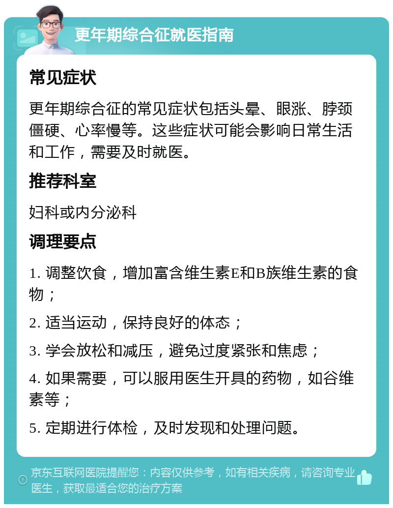 更年期综合征就医指南 常见症状 更年期综合征的常见症状包括头晕、眼涨、脖颈僵硬、心率慢等。这些症状可能会影响日常生活和工作，需要及时就医。 推荐科室 妇科或内分泌科 调理要点 1. 调整饮食，增加富含维生素E和B族维生素的食物； 2. 适当运动，保持良好的体态； 3. 学会放松和减压，避免过度紧张和焦虑； 4. 如果需要，可以服用医生开具的药物，如谷维素等； 5. 定期进行体检，及时发现和处理问题。