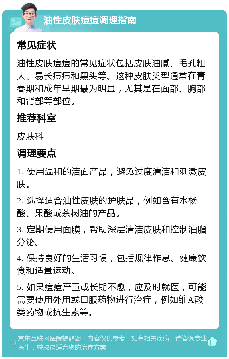 油性皮肤痘痘调理指南 常见症状 油性皮肤痘痘的常见症状包括皮肤油腻、毛孔粗大、易长痘痘和黑头等。这种皮肤类型通常在青春期和成年早期最为明显，尤其是在面部、胸部和背部等部位。 推荐科室 皮肤科 调理要点 1. 使用温和的洁面产品，避免过度清洁和刺激皮肤。 2. 选择适合油性皮肤的护肤品，例如含有水杨酸、果酸或茶树油的产品。 3. 定期使用面膜，帮助深层清洁皮肤和控制油脂分泌。 4. 保持良好的生活习惯，包括规律作息、健康饮食和适量运动。 5. 如果痘痘严重或长期不愈，应及时就医，可能需要使用外用或口服药物进行治疗，例如维A酸类药物或抗生素等。