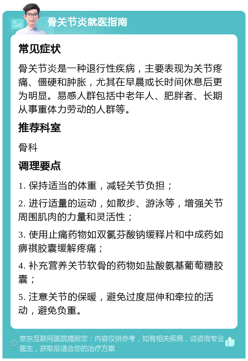 骨关节炎就医指南 常见症状 骨关节炎是一种退行性疾病，主要表现为关节疼痛、僵硬和肿胀，尤其在早晨或长时间休息后更为明显。易感人群包括中老年人、肥胖者、长期从事重体力劳动的人群等。 推荐科室 骨科 调理要点 1. 保持适当的体重，减轻关节负担； 2. 进行适量的运动，如散步、游泳等，增强关节周围肌肉的力量和灵活性； 3. 使用止痛药物如双氯芬酸钠缓释片和中成药如痹祺胶囊缓解疼痛； 4. 补充营养关节软骨的药物如盐酸氨基葡萄糖胶囊； 5. 注意关节的保暖，避免过度屈伸和牵拉的活动，避免负重。