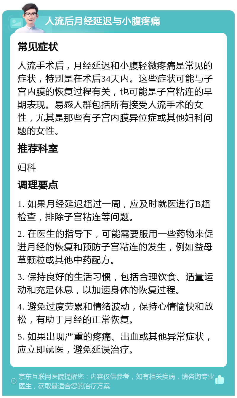 人流后月经延迟与小腹疼痛 常见症状 人流手术后，月经延迟和小腹轻微疼痛是常见的症状，特别是在术后34天内。这些症状可能与子宫内膜的恢复过程有关，也可能是子宫粘连的早期表现。易感人群包括所有接受人流手术的女性，尤其是那些有子宫内膜异位症或其他妇科问题的女性。 推荐科室 妇科 调理要点 1. 如果月经延迟超过一周，应及时就医进行B超检查，排除子宫粘连等问题。 2. 在医生的指导下，可能需要服用一些药物来促进月经的恢复和预防子宫粘连的发生，例如益母草颗粒或其他中药配方。 3. 保持良好的生活习惯，包括合理饮食、适量运动和充足休息，以加速身体的恢复过程。 4. 避免过度劳累和情绪波动，保持心情愉快和放松，有助于月经的正常恢复。 5. 如果出现严重的疼痛、出血或其他异常症状，应立即就医，避免延误治疗。