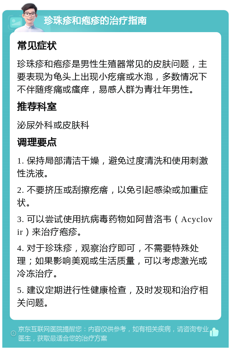 珍珠疹和疱疹的治疗指南 常见症状 珍珠疹和疱疹是男性生殖器常见的皮肤问题，主要表现为龟头上出现小疙瘩或水泡，多数情况下不伴随疼痛或瘙痒，易感人群为青壮年男性。 推荐科室 泌尿外科或皮肤科 调理要点 1. 保持局部清洁干燥，避免过度清洗和使用刺激性洗液。 2. 不要挤压或刮擦疙瘩，以免引起感染或加重症状。 3. 可以尝试使用抗病毒药物如阿昔洛韦（Acyclovir）来治疗疱疹。 4. 对于珍珠疹，观察治疗即可，不需要特殊处理；如果影响美观或生活质量，可以考虑激光或冷冻治疗。 5. 建议定期进行性健康检查，及时发现和治疗相关问题。