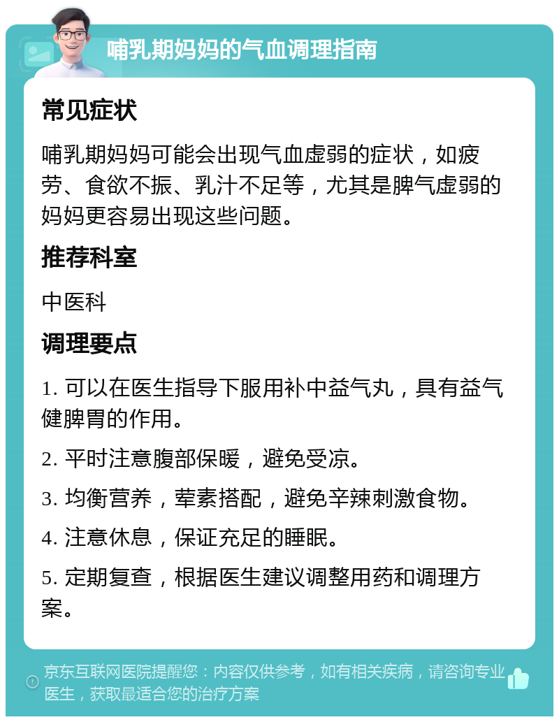 哺乳期妈妈的气血调理指南 常见症状 哺乳期妈妈可能会出现气血虚弱的症状，如疲劳、食欲不振、乳汁不足等，尤其是脾气虚弱的妈妈更容易出现这些问题。 推荐科室 中医科 调理要点 1. 可以在医生指导下服用补中益气丸，具有益气健脾胃的作用。 2. 平时注意腹部保暖，避免受凉。 3. 均衡营养，荤素搭配，避免辛辣刺激食物。 4. 注意休息，保证充足的睡眠。 5. 定期复查，根据医生建议调整用药和调理方案。