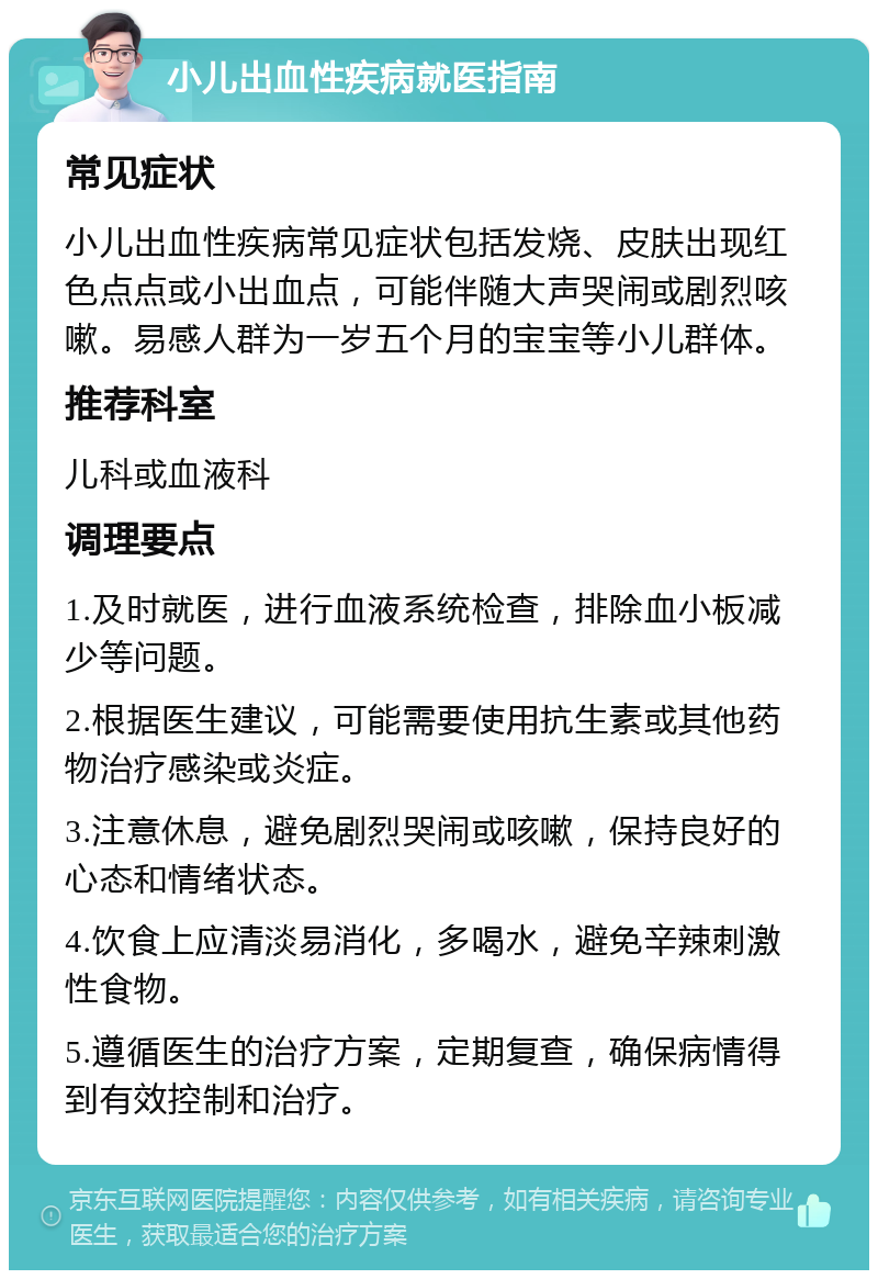 小儿出血性疾病就医指南 常见症状 小儿出血性疾病常见症状包括发烧、皮肤出现红色点点或小出血点，可能伴随大声哭闹或剧烈咳嗽。易感人群为一岁五个月的宝宝等小儿群体。 推荐科室 儿科或血液科 调理要点 1.及时就医，进行血液系统检查，排除血小板减少等问题。 2.根据医生建议，可能需要使用抗生素或其他药物治疗感染或炎症。 3.注意休息，避免剧烈哭闹或咳嗽，保持良好的心态和情绪状态。 4.饮食上应清淡易消化，多喝水，避免辛辣刺激性食物。 5.遵循医生的治疗方案，定期复查，确保病情得到有效控制和治疗。