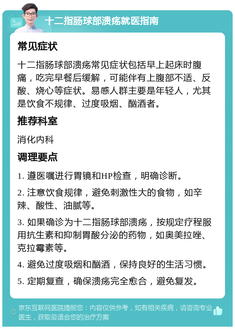 十二指肠球部溃疡就医指南 常见症状 十二指肠球部溃疡常见症状包括早上起床时腹痛，吃完早餐后缓解，可能伴有上腹部不适、反酸、烧心等症状。易感人群主要是年轻人，尤其是饮食不规律、过度吸烟、酗酒者。 推荐科室 消化内科 调理要点 1. 遵医嘱进行胃镜和HP检查，明确诊断。 2. 注意饮食规律，避免刺激性大的食物，如辛辣、酸性、油腻等。 3. 如果确诊为十二指肠球部溃疡，按规定疗程服用抗生素和抑制胃酸分泌的药物，如奥美拉唑、克拉霉素等。 4. 避免过度吸烟和酗酒，保持良好的生活习惯。 5. 定期复查，确保溃疡完全愈合，避免复发。