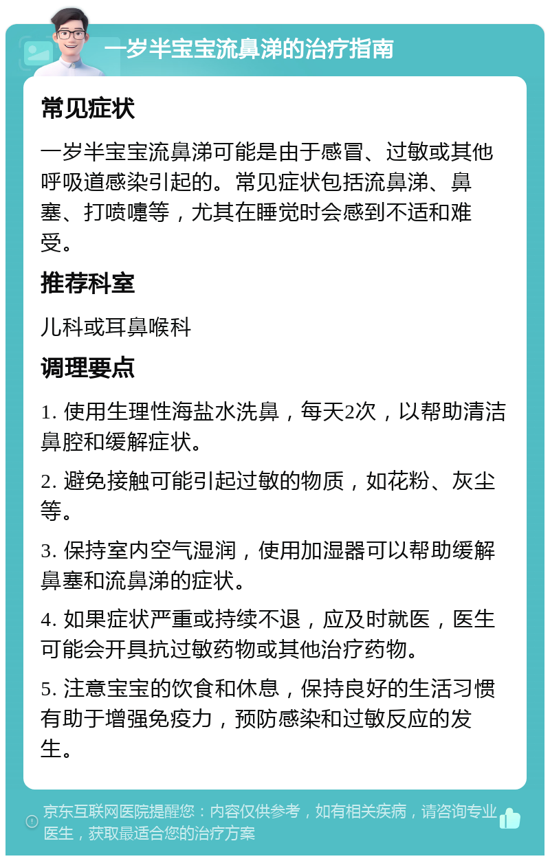 一岁半宝宝流鼻涕的治疗指南 常见症状 一岁半宝宝流鼻涕可能是由于感冒、过敏或其他呼吸道感染引起的。常见症状包括流鼻涕、鼻塞、打喷嚏等，尤其在睡觉时会感到不适和难受。 推荐科室 儿科或耳鼻喉科 调理要点 1. 使用生理性海盐水洗鼻，每天2次，以帮助清洁鼻腔和缓解症状。 2. 避免接触可能引起过敏的物质，如花粉、灰尘等。 3. 保持室内空气湿润，使用加湿器可以帮助缓解鼻塞和流鼻涕的症状。 4. 如果症状严重或持续不退，应及时就医，医生可能会开具抗过敏药物或其他治疗药物。 5. 注意宝宝的饮食和休息，保持良好的生活习惯有助于增强免疫力，预防感染和过敏反应的发生。