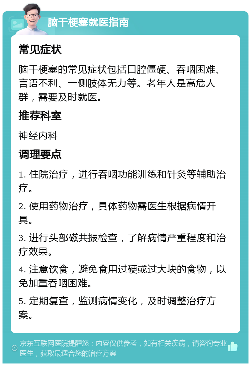 脑干梗塞就医指南 常见症状 脑干梗塞的常见症状包括口腔僵硬、吞咽困难、言语不利、一侧肢体无力等。老年人是高危人群，需要及时就医。 推荐科室 神经内科 调理要点 1. 住院治疗，进行吞咽功能训练和针灸等辅助治疗。 2. 使用药物治疗，具体药物需医生根据病情开具。 3. 进行头部磁共振检查，了解病情严重程度和治疗效果。 4. 注意饮食，避免食用过硬或过大块的食物，以免加重吞咽困难。 5. 定期复查，监测病情变化，及时调整治疗方案。