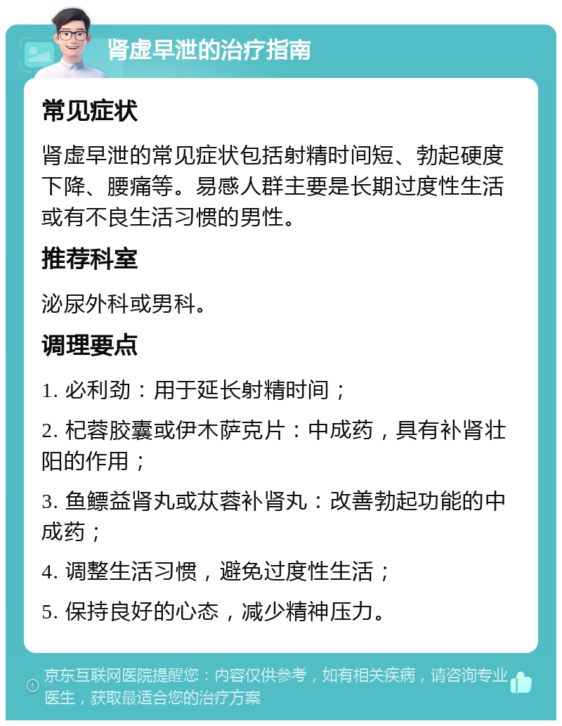 肾虚早泄的治疗指南 常见症状 肾虚早泄的常见症状包括射精时间短、勃起硬度下降、腰痛等。易感人群主要是长期过度性生活或有不良生活习惯的男性。 推荐科室 泌尿外科或男科。 调理要点 1. 必利劲：用于延长射精时间； 2. 杞蓉胶囊或伊木萨克片：中成药，具有补肾壮阳的作用； 3. 鱼鳔益肾丸或苁蓉补肾丸：改善勃起功能的中成药； 4. 调整生活习惯，避免过度性生活； 5. 保持良好的心态，减少精神压力。