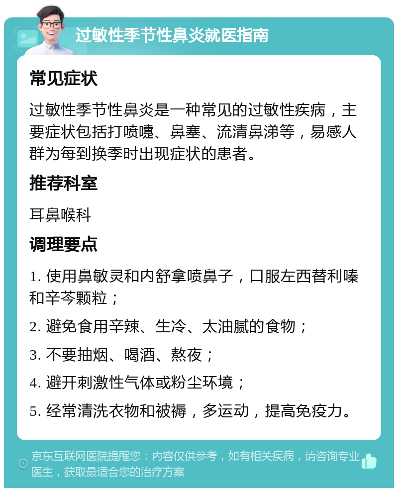 过敏性季节性鼻炎就医指南 常见症状 过敏性季节性鼻炎是一种常见的过敏性疾病，主要症状包括打喷嚏、鼻塞、流清鼻涕等，易感人群为每到换季时出现症状的患者。 推荐科室 耳鼻喉科 调理要点 1. 使用鼻敏灵和内舒拿喷鼻子，口服左西替利嗪和辛芩颗粒； 2. 避免食用辛辣、生冷、太油腻的食物； 3. 不要抽烟、喝酒、熬夜； 4. 避开刺激性气体或粉尘环境； 5. 经常清洗衣物和被褥，多运动，提高免疫力。