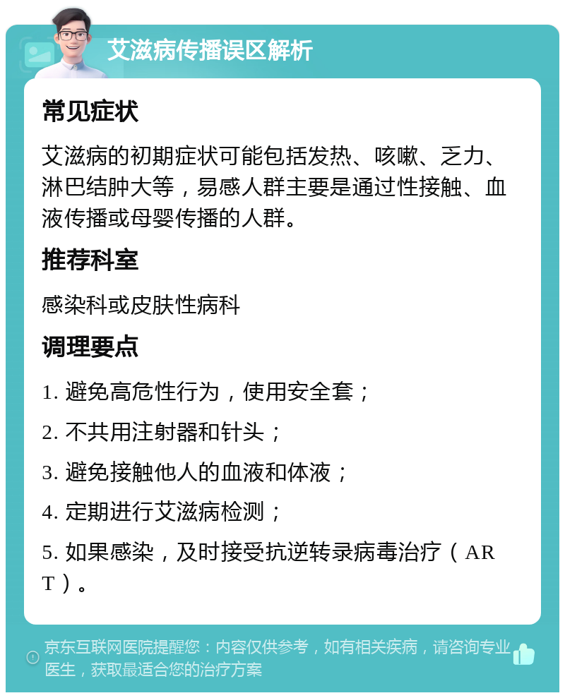 艾滋病传播误区解析 常见症状 艾滋病的初期症状可能包括发热、咳嗽、乏力、淋巴结肿大等，易感人群主要是通过性接触、血液传播或母婴传播的人群。 推荐科室 感染科或皮肤性病科 调理要点 1. 避免高危性行为，使用安全套； 2. 不共用注射器和针头； 3. 避免接触他人的血液和体液； 4. 定期进行艾滋病检测； 5. 如果感染，及时接受抗逆转录病毒治疗（ART）。