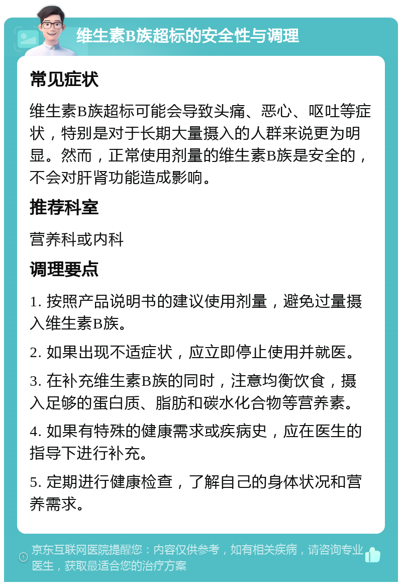 维生素B族超标的安全性与调理 常见症状 维生素B族超标可能会导致头痛、恶心、呕吐等症状，特别是对于长期大量摄入的人群来说更为明显。然而，正常使用剂量的维生素B族是安全的，不会对肝肾功能造成影响。 推荐科室 营养科或内科 调理要点 1. 按照产品说明书的建议使用剂量，避免过量摄入维生素B族。 2. 如果出现不适症状，应立即停止使用并就医。 3. 在补充维生素B族的同时，注意均衡饮食，摄入足够的蛋白质、脂肪和碳水化合物等营养素。 4. 如果有特殊的健康需求或疾病史，应在医生的指导下进行补充。 5. 定期进行健康检查，了解自己的身体状况和营养需求。