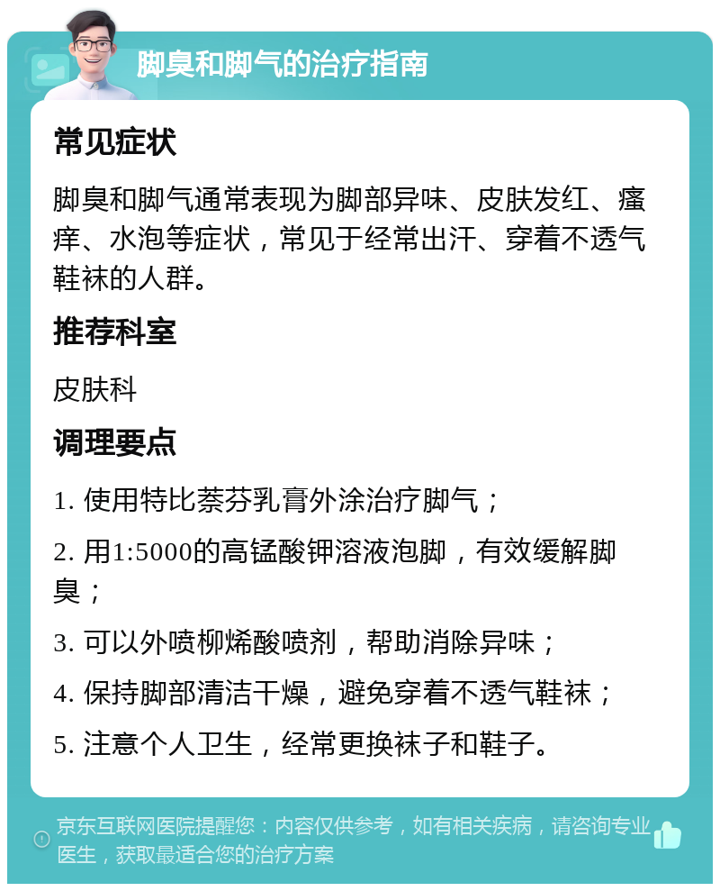 脚臭和脚气的治疗指南 常见症状 脚臭和脚气通常表现为脚部异味、皮肤发红、瘙痒、水泡等症状，常见于经常出汗、穿着不透气鞋袜的人群。 推荐科室 皮肤科 调理要点 1. 使用特比萘芬乳膏外涂治疗脚气； 2. 用1:5000的高锰酸钾溶液泡脚，有效缓解脚臭； 3. 可以外喷柳烯酸喷剂，帮助消除异味； 4. 保持脚部清洁干燥，避免穿着不透气鞋袜； 5. 注意个人卫生，经常更换袜子和鞋子。