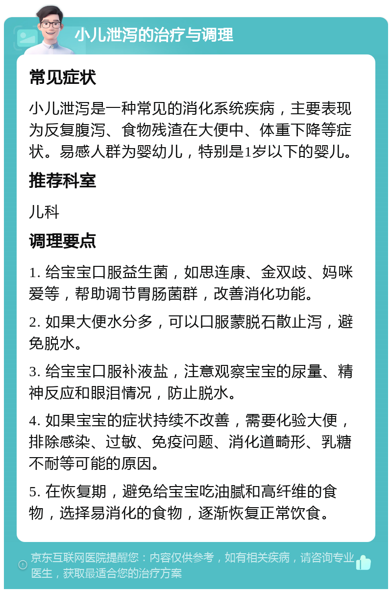 小儿泄泻的治疗与调理 常见症状 小儿泄泻是一种常见的消化系统疾病，主要表现为反复腹泻、食物残渣在大便中、体重下降等症状。易感人群为婴幼儿，特别是1岁以下的婴儿。 推荐科室 儿科 调理要点 1. 给宝宝口服益生菌，如思连康、金双歧、妈咪爱等，帮助调节胃肠菌群，改善消化功能。 2. 如果大便水分多，可以口服蒙脱石散止泻，避免脱水。 3. 给宝宝口服补液盐，注意观察宝宝的尿量、精神反应和眼泪情况，防止脱水。 4. 如果宝宝的症状持续不改善，需要化验大便，排除感染、过敏、免疫问题、消化道畸形、乳糖不耐等可能的原因。 5. 在恢复期，避免给宝宝吃油腻和高纤维的食物，选择易消化的食物，逐渐恢复正常饮食。