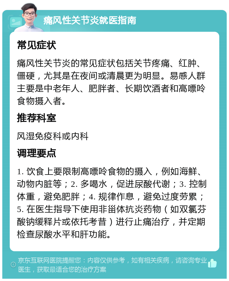 痛风性关节炎就医指南 常见症状 痛风性关节炎的常见症状包括关节疼痛、红肿、僵硬，尤其是在夜间或清晨更为明显。易感人群主要是中老年人、肥胖者、长期饮酒者和高嘌呤食物摄入者。 推荐科室 风湿免疫科或内科 调理要点 1. 饮食上要限制高嘌呤食物的摄入，例如海鲜、动物内脏等；2. 多喝水，促进尿酸代谢；3. 控制体重，避免肥胖；4. 规律作息，避免过度劳累；5. 在医生指导下使用非甾体抗炎药物（如双氯芬酸钠缓释片或依托考昔）进行止痛治疗，并定期检查尿酸水平和肝功能。