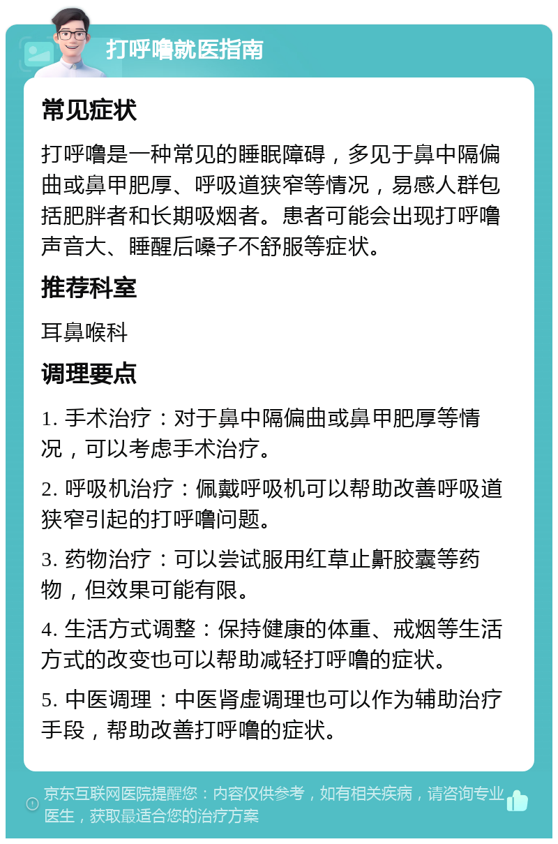 打呼噜就医指南 常见症状 打呼噜是一种常见的睡眠障碍，多见于鼻中隔偏曲或鼻甲肥厚、呼吸道狭窄等情况，易感人群包括肥胖者和长期吸烟者。患者可能会出现打呼噜声音大、睡醒后嗓子不舒服等症状。 推荐科室 耳鼻喉科 调理要点 1. 手术治疗：对于鼻中隔偏曲或鼻甲肥厚等情况，可以考虑手术治疗。 2. 呼吸机治疗：佩戴呼吸机可以帮助改善呼吸道狭窄引起的打呼噜问题。 3. 药物治疗：可以尝试服用红草止鼾胶囊等药物，但效果可能有限。 4. 生活方式调整：保持健康的体重、戒烟等生活方式的改变也可以帮助减轻打呼噜的症状。 5. 中医调理：中医肾虚调理也可以作为辅助治疗手段，帮助改善打呼噜的症状。