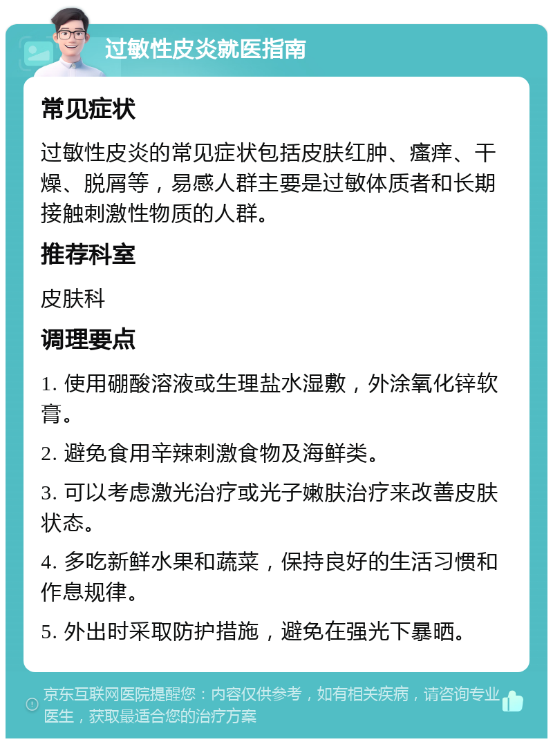 过敏性皮炎就医指南 常见症状 过敏性皮炎的常见症状包括皮肤红肿、瘙痒、干燥、脱屑等，易感人群主要是过敏体质者和长期接触刺激性物质的人群。 推荐科室 皮肤科 调理要点 1. 使用硼酸溶液或生理盐水湿敷，外涂氧化锌软膏。 2. 避免食用辛辣刺激食物及海鲜类。 3. 可以考虑激光治疗或光子嫩肤治疗来改善皮肤状态。 4. 多吃新鲜水果和蔬菜，保持良好的生活习惯和作息规律。 5. 外出时采取防护措施，避免在强光下暴晒。