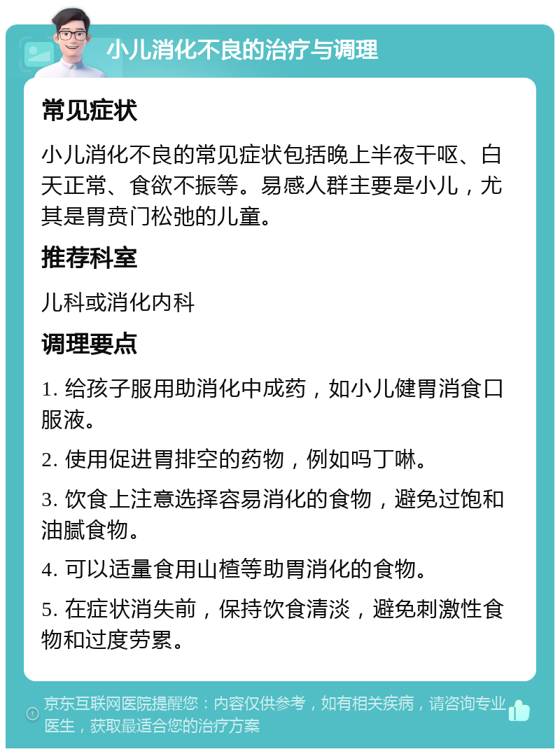 小儿消化不良的治疗与调理 常见症状 小儿消化不良的常见症状包括晚上半夜干呕、白天正常、食欲不振等。易感人群主要是小儿，尤其是胃贲门松弛的儿童。 推荐科室 儿科或消化内科 调理要点 1. 给孩子服用助消化中成药，如小儿健胃消食口服液。 2. 使用促进胃排空的药物，例如吗丁啉。 3. 饮食上注意选择容易消化的食物，避免过饱和油腻食物。 4. 可以适量食用山楂等助胃消化的食物。 5. 在症状消失前，保持饮食清淡，避免刺激性食物和过度劳累。