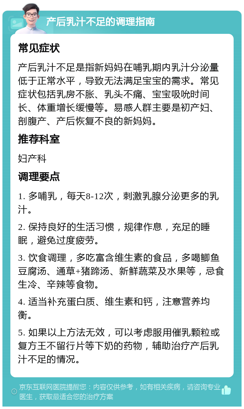 产后乳汁不足的调理指南 常见症状 产后乳汁不足是指新妈妈在哺乳期内乳汁分泌量低于正常水平，导致无法满足宝宝的需求。常见症状包括乳房不胀、乳头不痛、宝宝吸吮时间长、体重增长缓慢等。易感人群主要是初产妇、剖腹产、产后恢复不良的新妈妈。 推荐科室 妇产科 调理要点 1. 多哺乳，每天8-12次，刺激乳腺分泌更多的乳汁。 2. 保持良好的生活习惯，规律作息，充足的睡眠，避免过度疲劳。 3. 饮食调理，多吃富含维生素的食品，多喝鲫鱼豆腐汤、通草+猪蹄汤、新鲜蔬菜及水果等，忌食生冷、辛辣等食物。 4. 适当补充蛋白质、维生素和钙，注意营养均衡。 5. 如果以上方法无效，可以考虑服用催乳颗粒或复方王不留行片等下奶的药物，辅助治疗产后乳汁不足的情况。