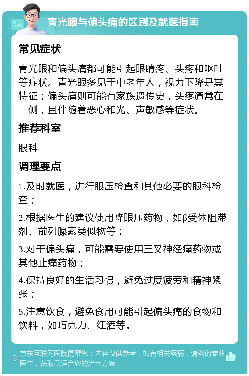 青光眼与偏头痛的区别及就医指南 常见症状 青光眼和偏头痛都可能引起眼睛疼、头疼和呕吐等症状。青光眼多见于中老年人，视力下降是其特征；偏头痛则可能有家族遗传史，头疼通常在一侧，且伴随着恶心和光、声敏感等症状。 推荐科室 眼科 调理要点 1.及时就医，进行眼压检查和其他必要的眼科检查； 2.根据医生的建议使用降眼压药物，如β受体阻滞剂、前列腺素类似物等； 3.对于偏头痛，可能需要使用三叉神经痛药物或其他止痛药物； 4.保持良好的生活习惯，避免过度疲劳和精神紧张； 5.注意饮食，避免食用可能引起偏头痛的食物和饮料，如巧克力、红酒等。