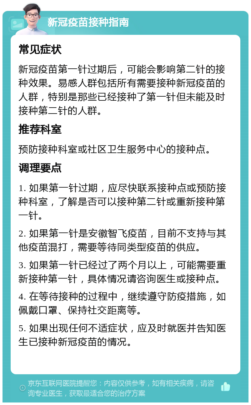 新冠疫苗接种指南 常见症状 新冠疫苗第一针过期后，可能会影响第二针的接种效果。易感人群包括所有需要接种新冠疫苗的人群，特别是那些已经接种了第一针但未能及时接种第二针的人群。 推荐科室 预防接种科室或社区卫生服务中心的接种点。 调理要点 1. 如果第一针过期，应尽快联系接种点或预防接种科室，了解是否可以接种第二针或重新接种第一针。 2. 如果第一针是安徽智飞疫苗，目前不支持与其他疫苗混打，需要等待同类型疫苗的供应。 3. 如果第一针已经过了两个月以上，可能需要重新接种第一针，具体情况请咨询医生或接种点。 4. 在等待接种的过程中，继续遵守防疫措施，如佩戴口罩、保持社交距离等。 5. 如果出现任何不适症状，应及时就医并告知医生已接种新冠疫苗的情况。