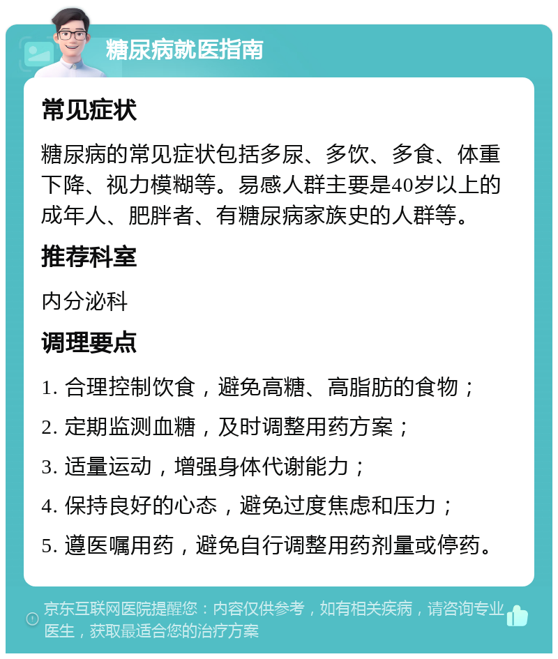 糖尿病就医指南 常见症状 糖尿病的常见症状包括多尿、多饮、多食、体重下降、视力模糊等。易感人群主要是40岁以上的成年人、肥胖者、有糖尿病家族史的人群等。 推荐科室 内分泌科 调理要点 1. 合理控制饮食，避免高糖、高脂肪的食物； 2. 定期监测血糖，及时调整用药方案； 3. 适量运动，增强身体代谢能力； 4. 保持良好的心态，避免过度焦虑和压力； 5. 遵医嘱用药，避免自行调整用药剂量或停药。