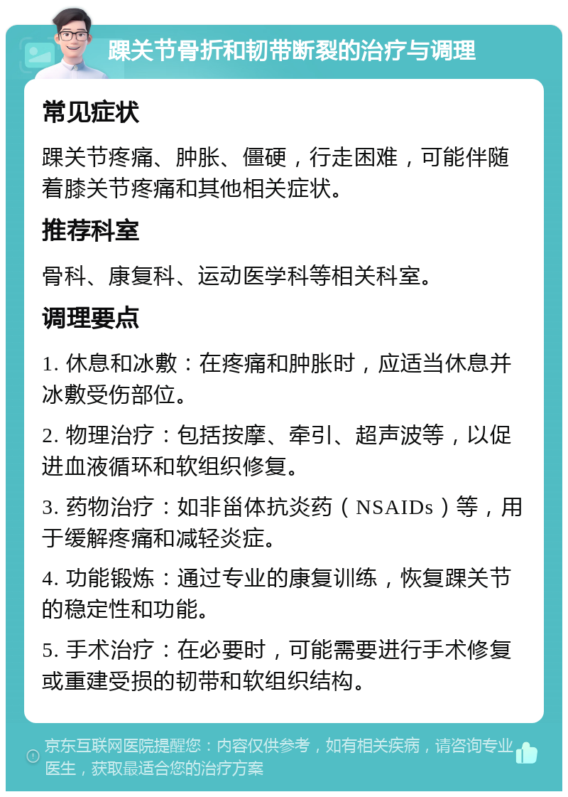 踝关节骨折和韧带断裂的治疗与调理 常见症状 踝关节疼痛、肿胀、僵硬，行走困难，可能伴随着膝关节疼痛和其他相关症状。 推荐科室 骨科、康复科、运动医学科等相关科室。 调理要点 1. 休息和冰敷：在疼痛和肿胀时，应适当休息并冰敷受伤部位。 2. 物理治疗：包括按摩、牵引、超声波等，以促进血液循环和软组织修复。 3. 药物治疗：如非甾体抗炎药（NSAIDs）等，用于缓解疼痛和减轻炎症。 4. 功能锻炼：通过专业的康复训练，恢复踝关节的稳定性和功能。 5. 手术治疗：在必要时，可能需要进行手术修复或重建受损的韧带和软组织结构。