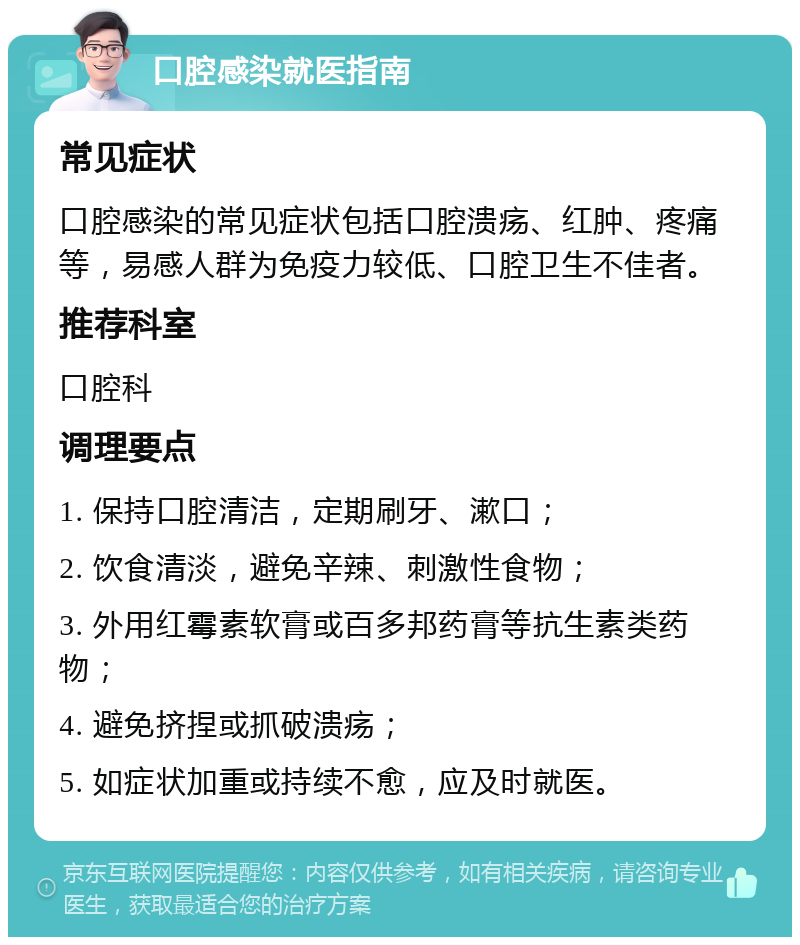 口腔感染就医指南 常见症状 口腔感染的常见症状包括口腔溃疡、红肿、疼痛等，易感人群为免疫力较低、口腔卫生不佳者。 推荐科室 口腔科 调理要点 1. 保持口腔清洁，定期刷牙、漱口； 2. 饮食清淡，避免辛辣、刺激性食物； 3. 外用红霉素软膏或百多邦药膏等抗生素类药物； 4. 避免挤捏或抓破溃疡； 5. 如症状加重或持续不愈，应及时就医。