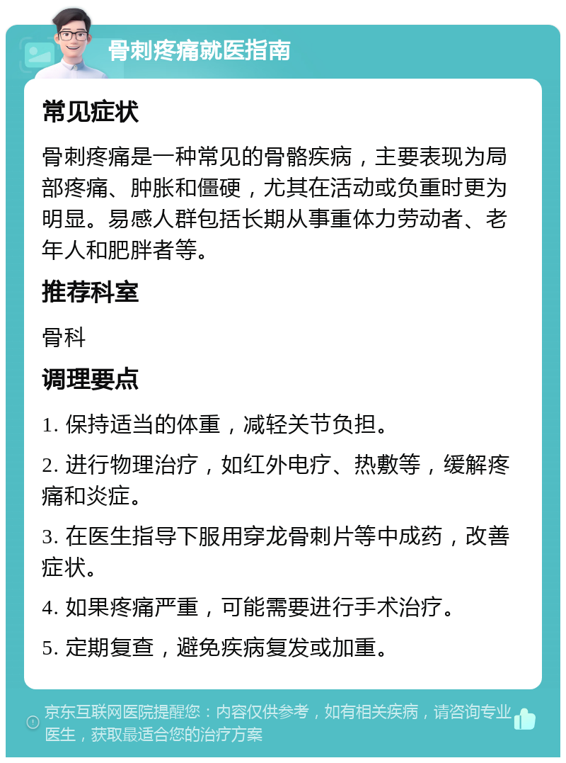 骨刺疼痛就医指南 常见症状 骨刺疼痛是一种常见的骨骼疾病，主要表现为局部疼痛、肿胀和僵硬，尤其在活动或负重时更为明显。易感人群包括长期从事重体力劳动者、老年人和肥胖者等。 推荐科室 骨科 调理要点 1. 保持适当的体重，减轻关节负担。 2. 进行物理治疗，如红外电疗、热敷等，缓解疼痛和炎症。 3. 在医生指导下服用穿龙骨刺片等中成药，改善症状。 4. 如果疼痛严重，可能需要进行手术治疗。 5. 定期复查，避免疾病复发或加重。