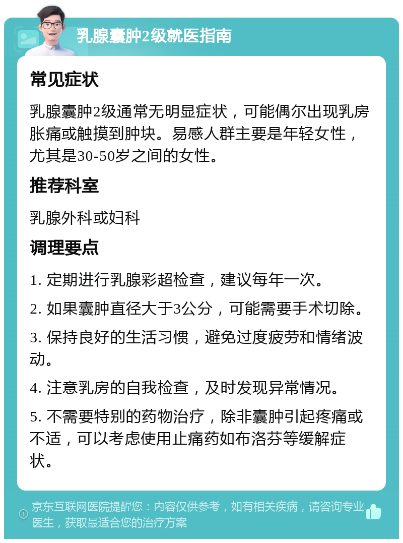 乳腺囊肿2级就医指南 常见症状 乳腺囊肿2级通常无明显症状，可能偶尔出现乳房胀痛或触摸到肿块。易感人群主要是年轻女性，尤其是30-50岁之间的女性。 推荐科室 乳腺外科或妇科 调理要点 1. 定期进行乳腺彩超检查，建议每年一次。 2. 如果囊肿直径大于3公分，可能需要手术切除。 3. 保持良好的生活习惯，避免过度疲劳和情绪波动。 4. 注意乳房的自我检查，及时发现异常情况。 5. 不需要特别的药物治疗，除非囊肿引起疼痛或不适，可以考虑使用止痛药如布洛芬等缓解症状。