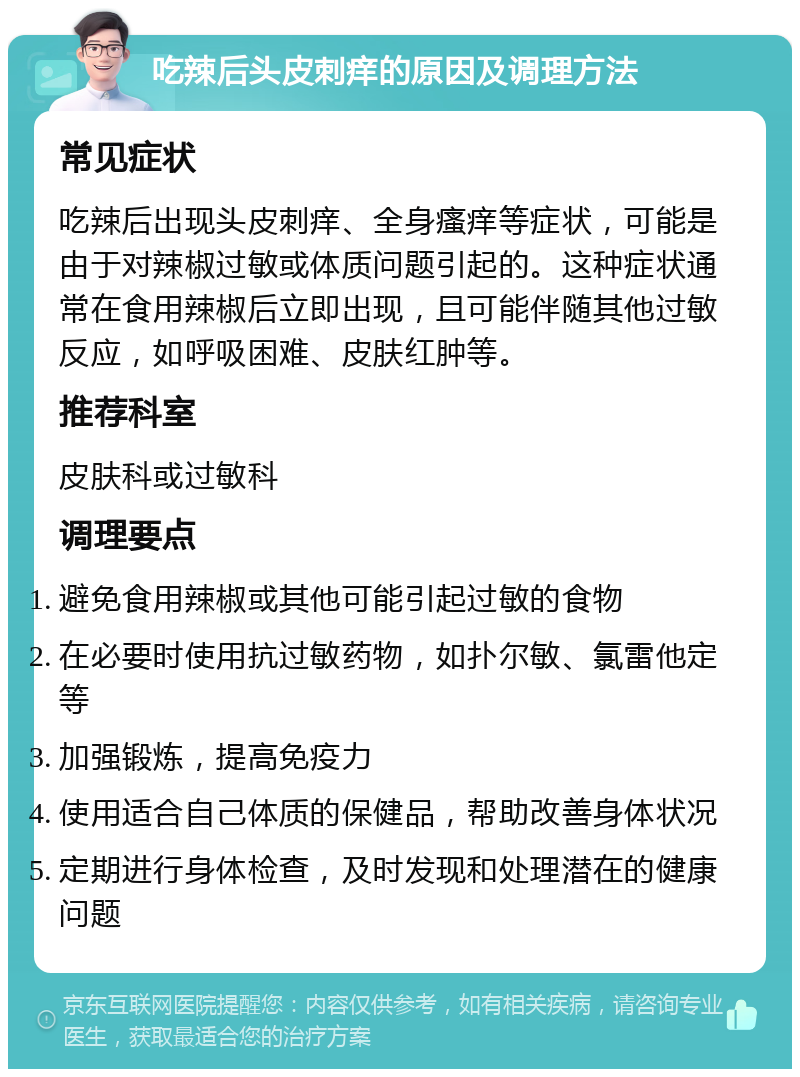 吃辣后头皮刺痒的原因及调理方法 常见症状 吃辣后出现头皮刺痒、全身瘙痒等症状，可能是由于对辣椒过敏或体质问题引起的。这种症状通常在食用辣椒后立即出现，且可能伴随其他过敏反应，如呼吸困难、皮肤红肿等。 推荐科室 皮肤科或过敏科 调理要点 避免食用辣椒或其他可能引起过敏的食物 在必要时使用抗过敏药物，如扑尔敏、氯雷他定等 加强锻炼，提高免疫力 使用适合自己体质的保健品，帮助改善身体状况 定期进行身体检查，及时发现和处理潜在的健康问题