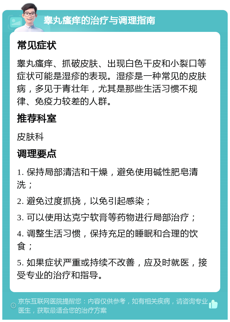 睾丸瘙痒的治疗与调理指南 常见症状 睾丸瘙痒、抓破皮肤、出现白色干皮和小裂口等症状可能是湿疹的表现。湿疹是一种常见的皮肤病，多见于青壮年，尤其是那些生活习惯不规律、免疫力较差的人群。 推荐科室 皮肤科 调理要点 1. 保持局部清洁和干燥，避免使用碱性肥皂清洗； 2. 避免过度抓挠，以免引起感染； 3. 可以使用达克宁软膏等药物进行局部治疗； 4. 调整生活习惯，保持充足的睡眠和合理的饮食； 5. 如果症状严重或持续不改善，应及时就医，接受专业的治疗和指导。