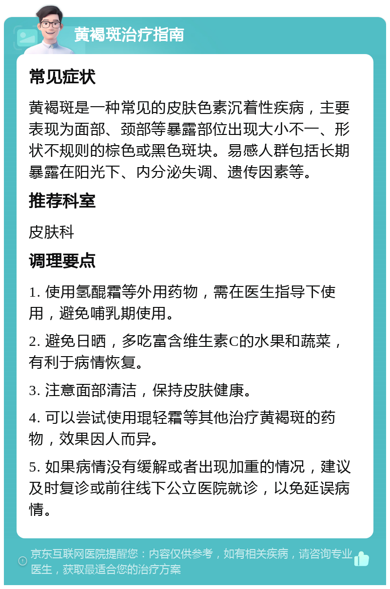 黄褐斑治疗指南 常见症状 黄褐斑是一种常见的皮肤色素沉着性疾病，主要表现为面部、颈部等暴露部位出现大小不一、形状不规则的棕色或黑色斑块。易感人群包括长期暴露在阳光下、内分泌失调、遗传因素等。 推荐科室 皮肤科 调理要点 1. 使用氢醌霜等外用药物，需在医生指导下使用，避免哺乳期使用。 2. 避免日晒，多吃富含维生素C的水果和蔬菜，有利于病情恢复。 3. 注意面部清洁，保持皮肤健康。 4. 可以尝试使用琨轻霜等其他治疗黄褐斑的药物，效果因人而异。 5. 如果病情没有缓解或者出现加重的情况，建议及时复诊或前往线下公立医院就诊，以免延误病情。