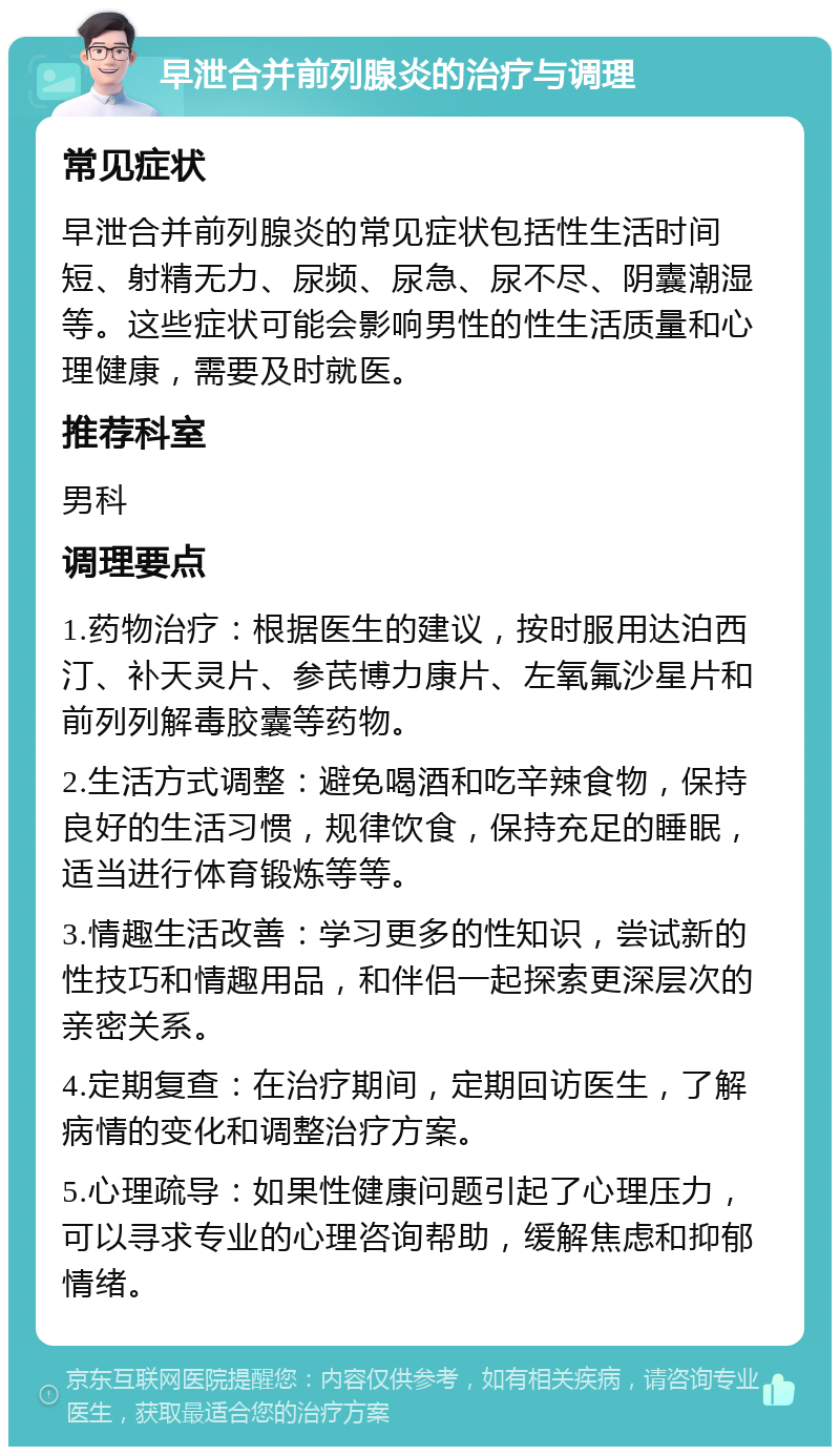 早泄合并前列腺炎的治疗与调理 常见症状 早泄合并前列腺炎的常见症状包括性生活时间短、射精无力、尿频、尿急、尿不尽、阴囊潮湿等。这些症状可能会影响男性的性生活质量和心理健康，需要及时就医。 推荐科室 男科 调理要点 1.药物治疗：根据医生的建议，按时服用达泊西汀、补天灵片、参芪博力康片、左氧氟沙星片和前列列解毒胶囊等药物。 2.生活方式调整：避免喝酒和吃辛辣食物，保持良好的生活习惯，规律饮食，保持充足的睡眠，适当进行体育锻炼等等。 3.情趣生活改善：学习更多的性知识，尝试新的性技巧和情趣用品，和伴侣一起探索更深层次的亲密关系。 4.定期复查：在治疗期间，定期回访医生，了解病情的变化和调整治疗方案。 5.心理疏导：如果性健康问题引起了心理压力，可以寻求专业的心理咨询帮助，缓解焦虑和抑郁情绪。