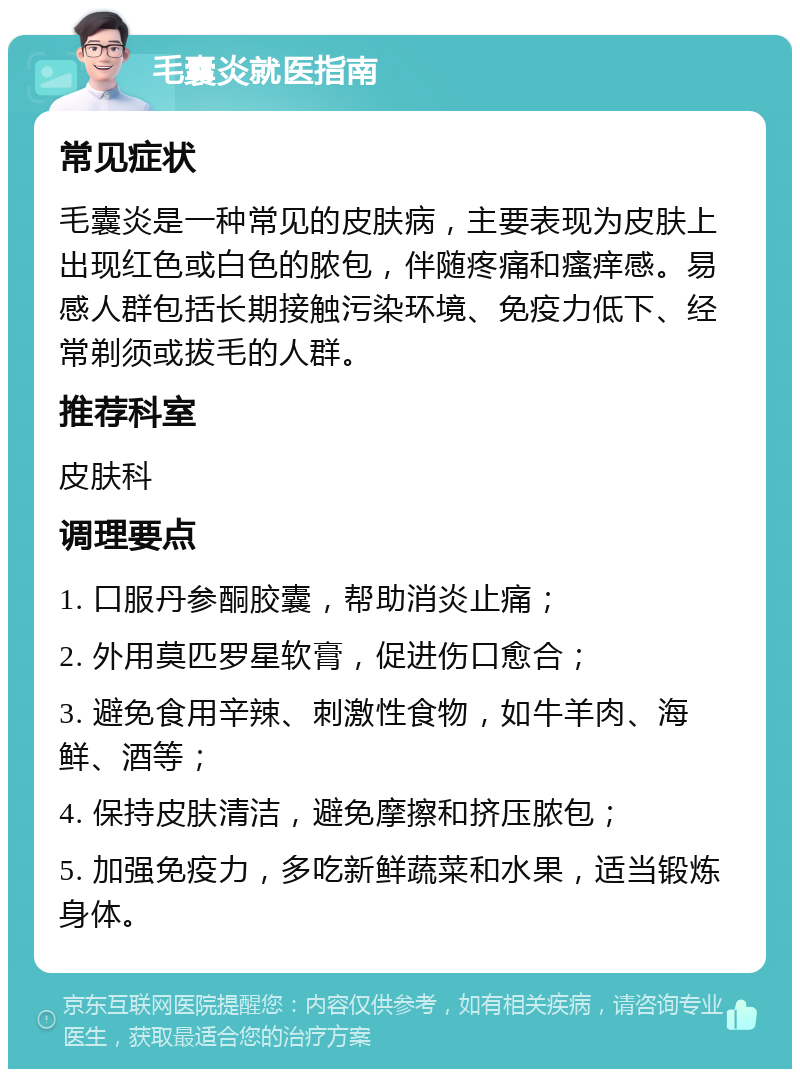 毛囊炎就医指南 常见症状 毛囊炎是一种常见的皮肤病，主要表现为皮肤上出现红色或白色的脓包，伴随疼痛和瘙痒感。易感人群包括长期接触污染环境、免疫力低下、经常剃须或拔毛的人群。 推荐科室 皮肤科 调理要点 1. 口服丹参酮胶囊，帮助消炎止痛； 2. 外用莫匹罗星软膏，促进伤口愈合； 3. 避免食用辛辣、刺激性食物，如牛羊肉、海鲜、酒等； 4. 保持皮肤清洁，避免摩擦和挤压脓包； 5. 加强免疫力，多吃新鲜蔬菜和水果，适当锻炼身体。