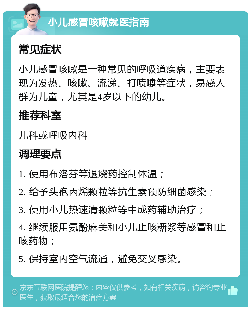 小儿感冒咳嗽就医指南 常见症状 小儿感冒咳嗽是一种常见的呼吸道疾病，主要表现为发热、咳嗽、流涕、打喷嚏等症状，易感人群为儿童，尤其是4岁以下的幼儿。 推荐科室 儿科或呼吸内科 调理要点 1. 使用布洛芬等退烧药控制体温； 2. 给予头孢丙烯颗粒等抗生素预防细菌感染； 3. 使用小儿热速清颗粒等中成药辅助治疗； 4. 继续服用氨酚麻美和小儿止咳糖浆等感冒和止咳药物； 5. 保持室内空气流通，避免交叉感染。