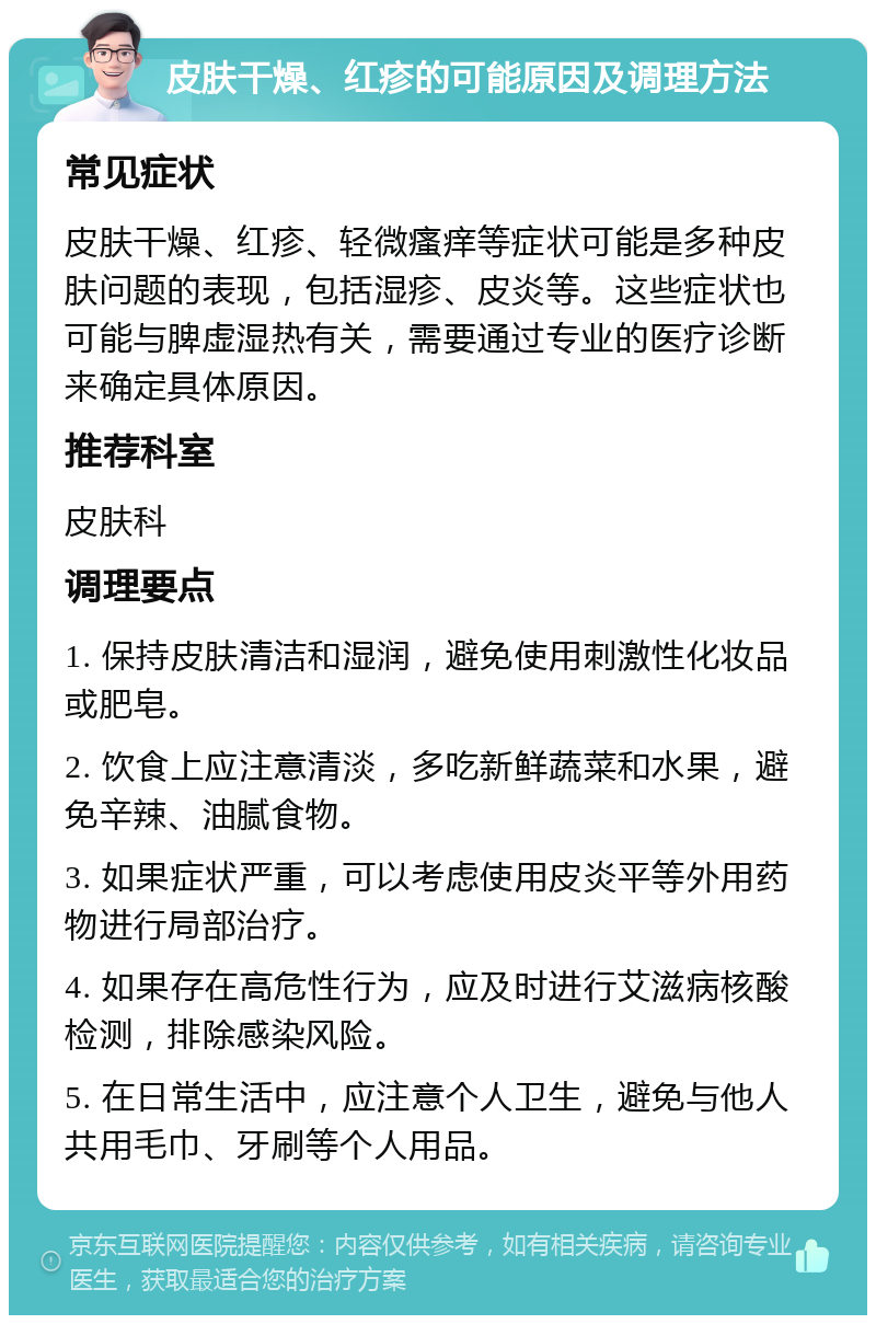 皮肤干燥、红疹的可能原因及调理方法 常见症状 皮肤干燥、红疹、轻微瘙痒等症状可能是多种皮肤问题的表现，包括湿疹、皮炎等。这些症状也可能与脾虚湿热有关，需要通过专业的医疗诊断来确定具体原因。 推荐科室 皮肤科 调理要点 1. 保持皮肤清洁和湿润，避免使用刺激性化妆品或肥皂。 2. 饮食上应注意清淡，多吃新鲜蔬菜和水果，避免辛辣、油腻食物。 3. 如果症状严重，可以考虑使用皮炎平等外用药物进行局部治疗。 4. 如果存在高危性行为，应及时进行艾滋病核酸检测，排除感染风险。 5. 在日常生活中，应注意个人卫生，避免与他人共用毛巾、牙刷等个人用品。