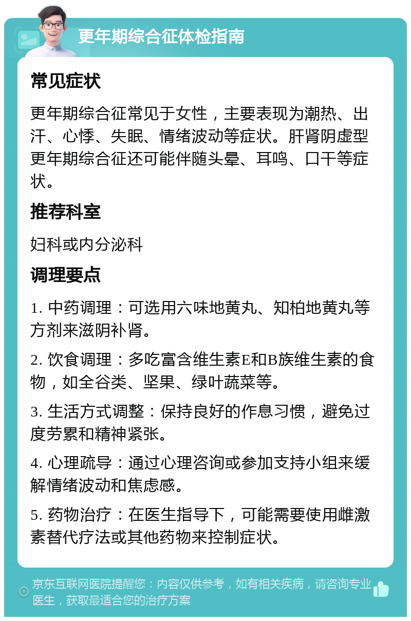 更年期综合征体检指南 常见症状 更年期综合征常见于女性，主要表现为潮热、出汗、心悸、失眠、情绪波动等症状。肝肾阴虚型更年期综合征还可能伴随头晕、耳鸣、口干等症状。 推荐科室 妇科或内分泌科 调理要点 1. 中药调理：可选用六味地黄丸、知柏地黄丸等方剂来滋阴补肾。 2. 饮食调理：多吃富含维生素E和B族维生素的食物，如全谷类、坚果、绿叶蔬菜等。 3. 生活方式调整：保持良好的作息习惯，避免过度劳累和精神紧张。 4. 心理疏导：通过心理咨询或参加支持小组来缓解情绪波动和焦虑感。 5. 药物治疗：在医生指导下，可能需要使用雌激素替代疗法或其他药物来控制症状。