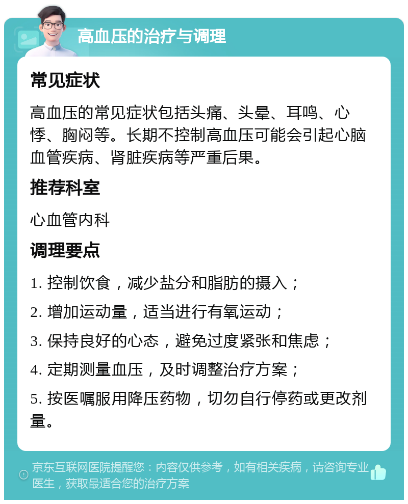 高血压的治疗与调理 常见症状 高血压的常见症状包括头痛、头晕、耳鸣、心悸、胸闷等。长期不控制高血压可能会引起心脑血管疾病、肾脏疾病等严重后果。 推荐科室 心血管内科 调理要点 1. 控制饮食，减少盐分和脂肪的摄入； 2. 增加运动量，适当进行有氧运动； 3. 保持良好的心态，避免过度紧张和焦虑； 4. 定期测量血压，及时调整治疗方案； 5. 按医嘱服用降压药物，切勿自行停药或更改剂量。