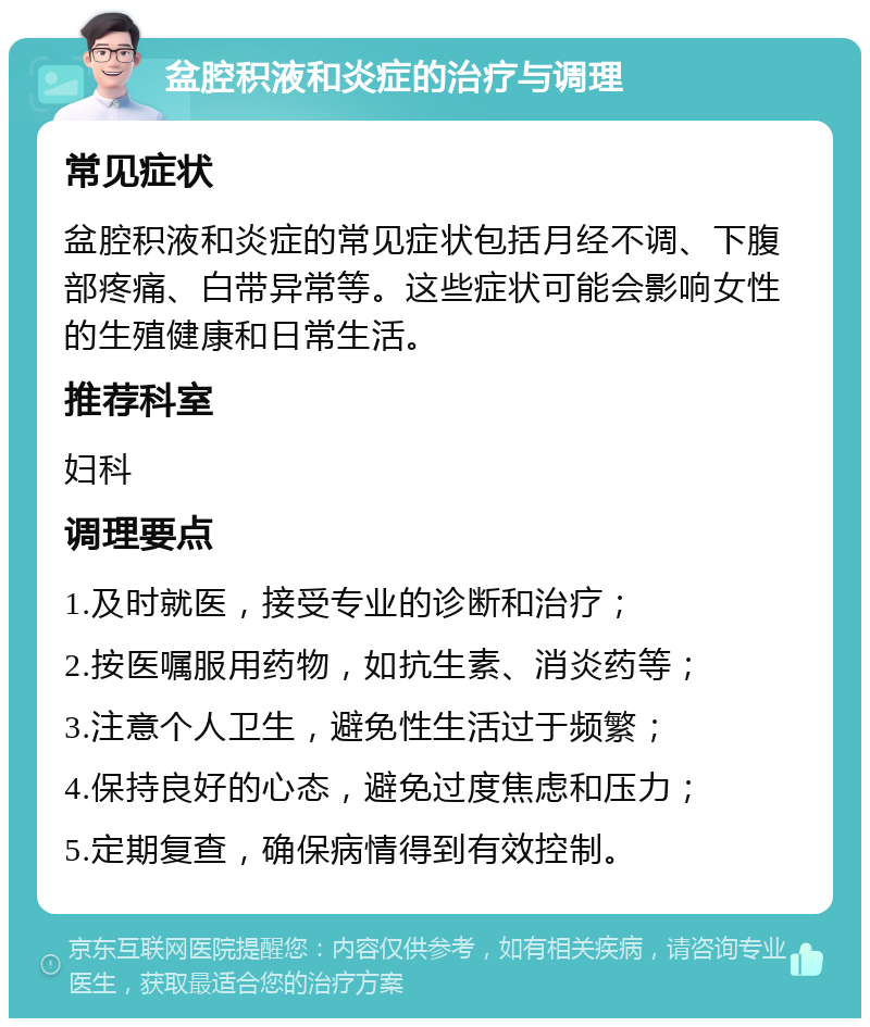 盆腔积液和炎症的治疗与调理 常见症状 盆腔积液和炎症的常见症状包括月经不调、下腹部疼痛、白带异常等。这些症状可能会影响女性的生殖健康和日常生活。 推荐科室 妇科 调理要点 1.及时就医，接受专业的诊断和治疗； 2.按医嘱服用药物，如抗生素、消炎药等； 3.注意个人卫生，避免性生活过于频繁； 4.保持良好的心态，避免过度焦虑和压力； 5.定期复查，确保病情得到有效控制。