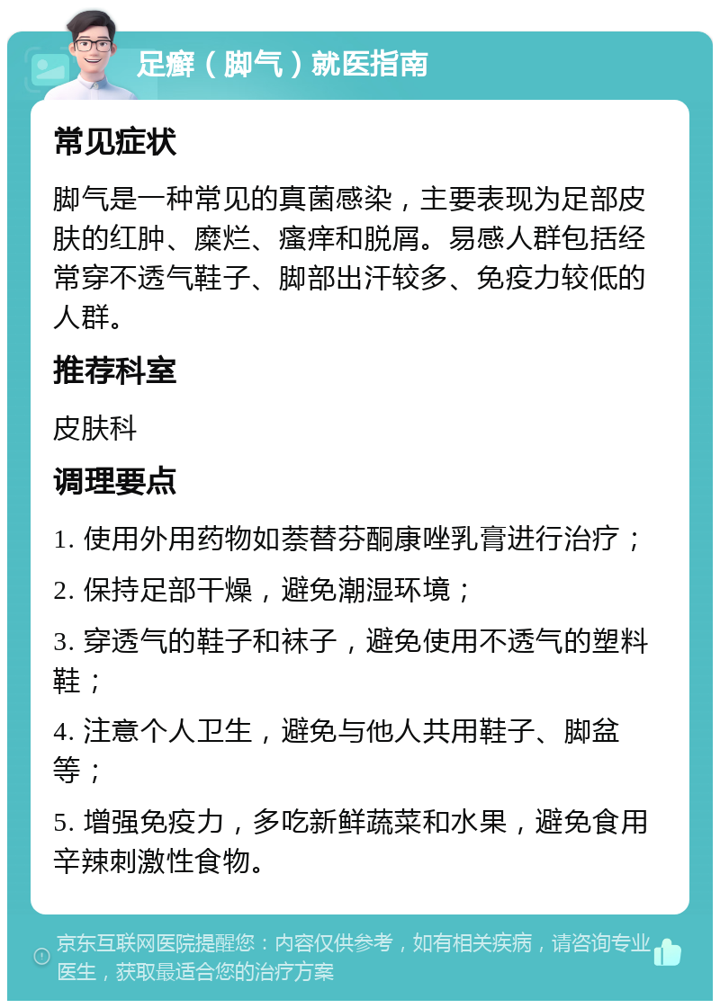 足癣（脚气）就医指南 常见症状 脚气是一种常见的真菌感染，主要表现为足部皮肤的红肿、糜烂、瘙痒和脱屑。易感人群包括经常穿不透气鞋子、脚部出汗较多、免疫力较低的人群。 推荐科室 皮肤科 调理要点 1. 使用外用药物如萘替芬酮康唑乳膏进行治疗； 2. 保持足部干燥，避免潮湿环境； 3. 穿透气的鞋子和袜子，避免使用不透气的塑料鞋； 4. 注意个人卫生，避免与他人共用鞋子、脚盆等； 5. 增强免疫力，多吃新鲜蔬菜和水果，避免食用辛辣刺激性食物。