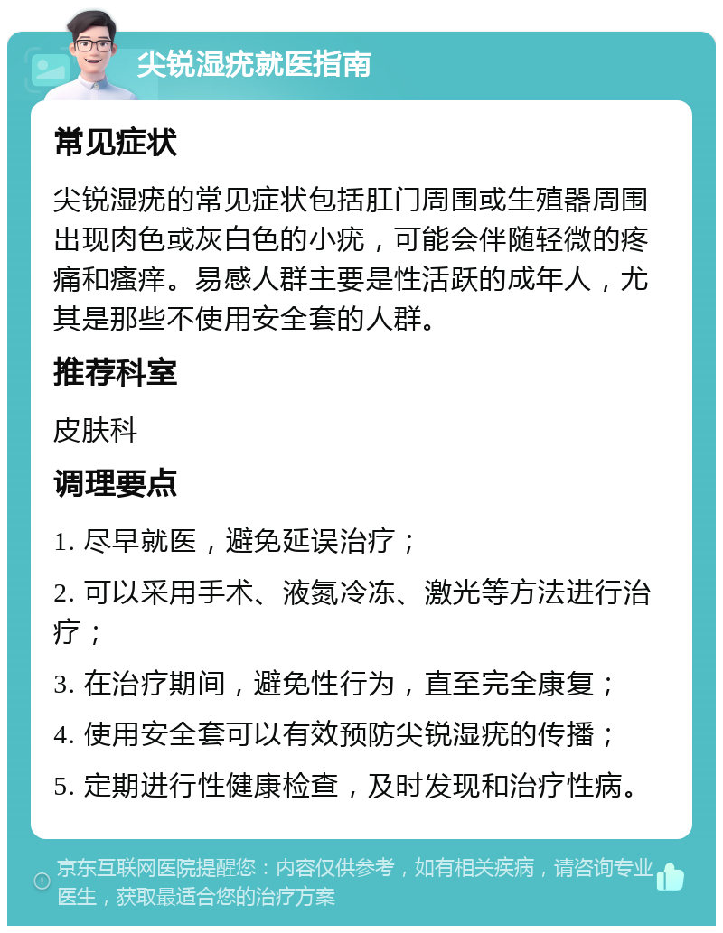 尖锐湿疣就医指南 常见症状 尖锐湿疣的常见症状包括肛门周围或生殖器周围出现肉色或灰白色的小疣，可能会伴随轻微的疼痛和瘙痒。易感人群主要是性活跃的成年人，尤其是那些不使用安全套的人群。 推荐科室 皮肤科 调理要点 1. 尽早就医，避免延误治疗； 2. 可以采用手术、液氮冷冻、激光等方法进行治疗； 3. 在治疗期间，避免性行为，直至完全康复； 4. 使用安全套可以有效预防尖锐湿疣的传播； 5. 定期进行性健康检查，及时发现和治疗性病。